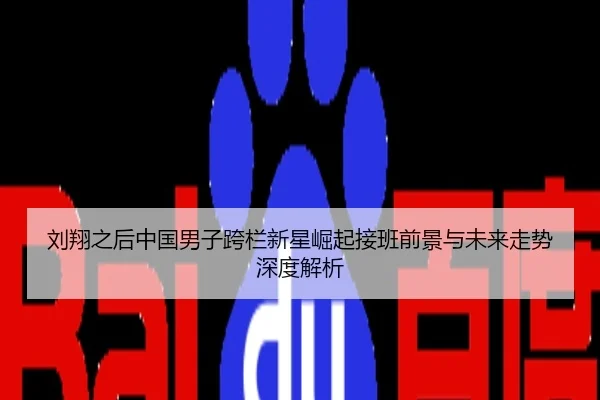 刘翔之后中国男子跨栏新星崛起接班前景与未来走势深度解析